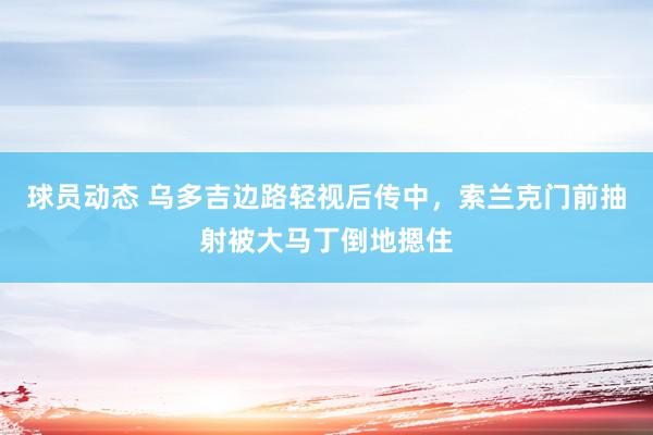 球员动态 乌多吉边路轻视后传中，索兰克门前抽射被大马丁倒地摁住