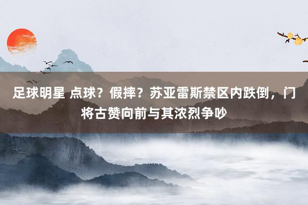 足球明星 点球？假摔？苏亚雷斯禁区内跌倒，门将古赞向前与其浓烈争吵