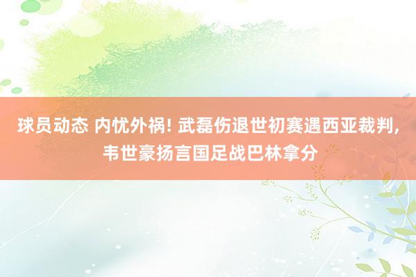 球员动态 内忧外祸! 武磊伤退世初赛遇西亚裁判, 韦世豪扬言国足战巴林拿分