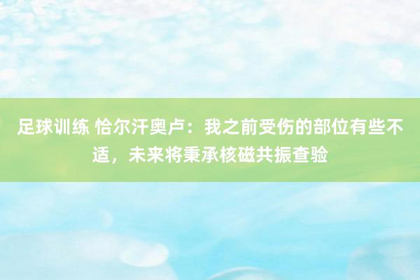 足球训练 恰尔汗奥卢：我之前受伤的部位有些不适，未来将秉承核磁共振查验