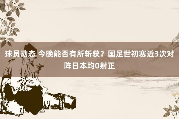 球员动态 今晚能否有所斩获？国足世初赛近3次对阵日本均0射正