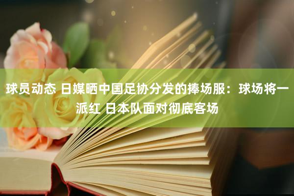 球员动态 日媒晒中国足协分发的捧场服：球场将一派红 日本队面对彻底客场