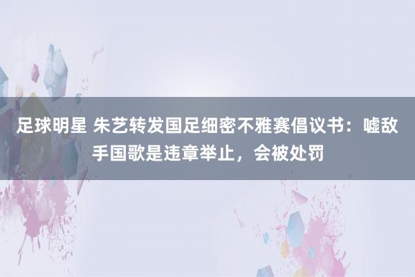 足球明星 朱艺转发国足细密不雅赛倡议书：嘘敌手国歌是违章举止，会被处罚