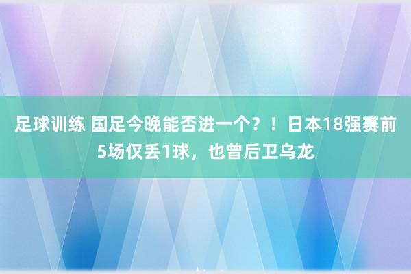 足球训练 国足今晚能否进一个？！日本18强赛前5场仅丢1球，也曾后卫乌龙