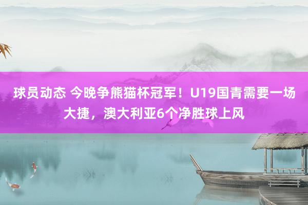 球员动态 今晚争熊猫杯冠军！U19国青需要一场大捷，澳大利亚6个净胜球上风