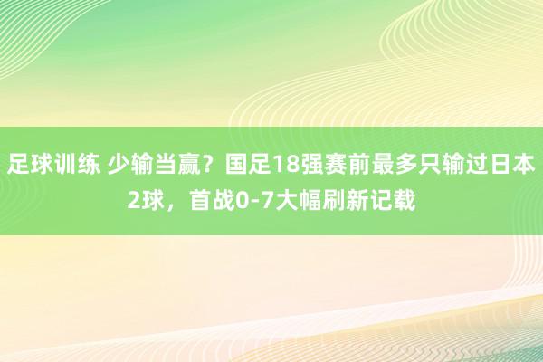 足球训练 少输当赢？国足18强赛前最多只输过日本2球，首战0-7大幅刷新记载