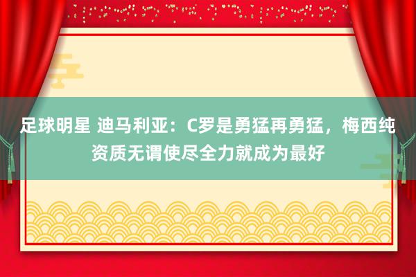 足球明星 迪马利亚：C罗是勇猛再勇猛，梅西纯资质无谓使尽全力就成为最好