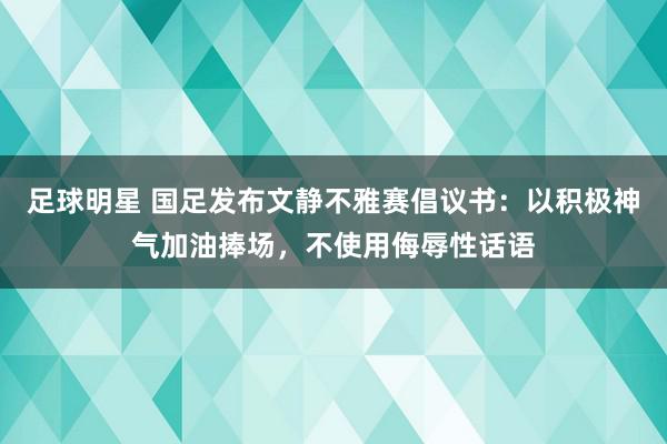 足球明星 国足发布文静不雅赛倡议书：以积极神气加油捧场，不使用侮辱性话语