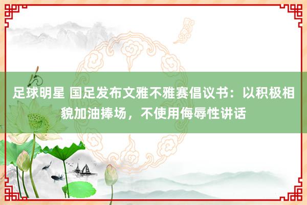 足球明星 国足发布文雅不雅赛倡议书：以积极相貌加油捧场，不使用侮辱性讲话