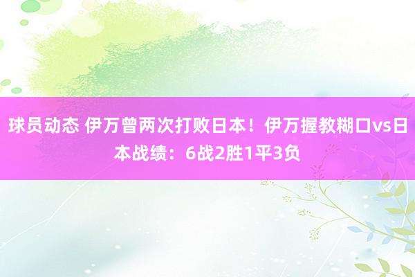 球员动态 伊万曾两次打败日本！伊万握教糊口vs日本战绩：6战2胜1平3负