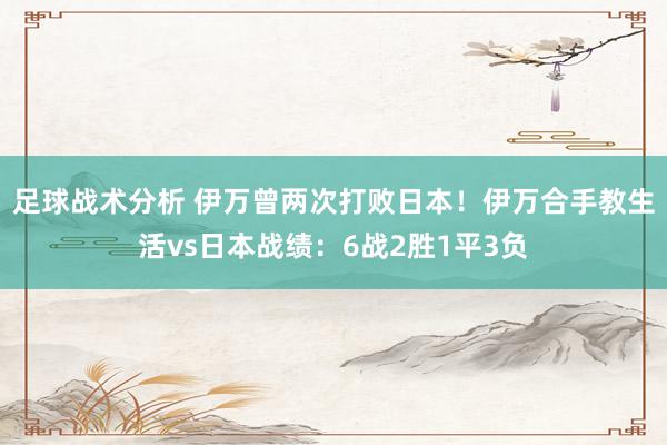 足球战术分析 伊万曾两次打败日本！伊万合手教生活vs日本战绩：6战2胜1平3负