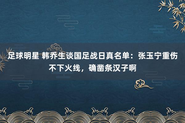 足球明星 韩乔生谈国足战日真名单：张玉宁重伤不下火线，确凿条汉子啊