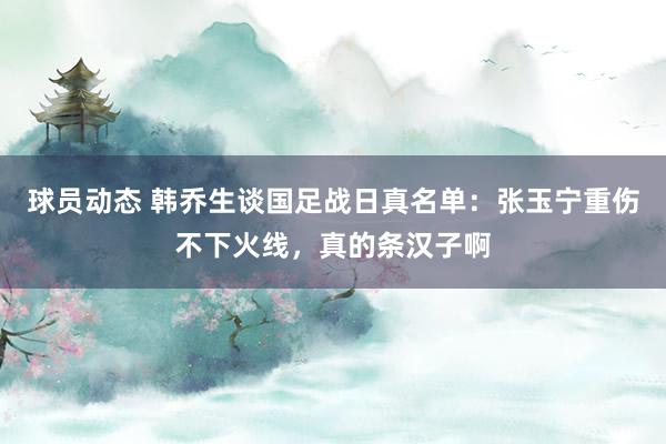 球员动态 韩乔生谈国足战日真名单：张玉宁重伤不下火线，真的条汉子啊