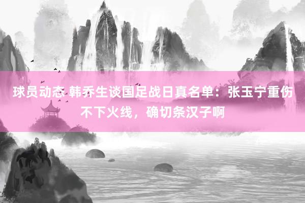 球员动态 韩乔生谈国足战日真名单：张玉宁重伤不下火线，确切条汉子啊