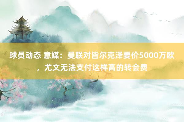 球员动态 意媒：曼联对皆尔克泽要价5000万欧，尤文无法支付这样高的转会费