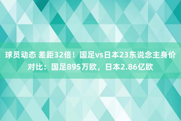 球员动态 差距32倍！国足vs日本23东说念主身价对比：国足895万欧，日本2.86亿欧