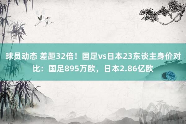 球员动态 差距32倍！国足vs日本23东谈主身价对比：国足895万欧，日本2.86亿欧