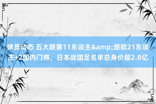 球员动态 五大联赛11东谈主&旅欧21东谈主+2国内门将，日本战国足名单总身价超2.8亿