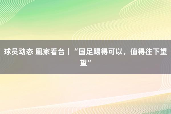 球员动态 凰家看台｜“国足踢得可以，值得往下望望”