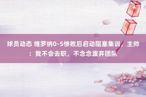 球员动态 维罗纳0-5惨败后启动阻塞集训，主帅：我不会去职，不念念废弃团队