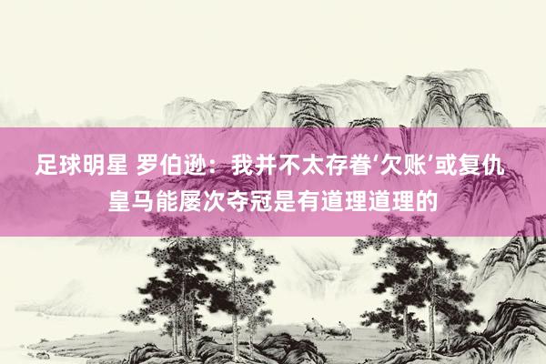 足球明星 罗伯逊：我并不太存眷‘欠账’或复仇 皇马能屡次夺冠是有道理道理的