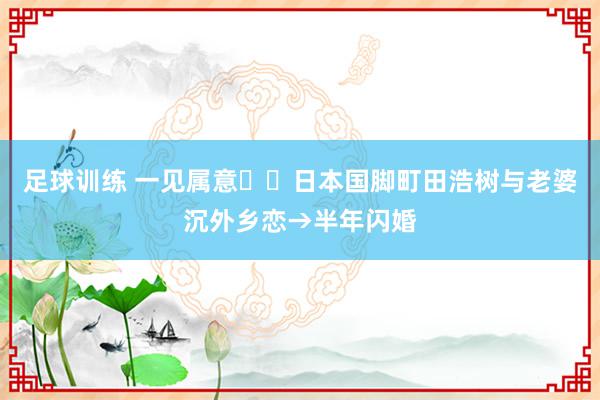 足球训练 一见属意❤️日本国脚町田浩树与老婆沉外乡恋→半年闪婚