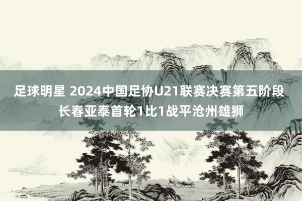 足球明星 2024中国足协U21联赛决赛第五阶段 长春亚泰首轮1比1战平沧州雄狮