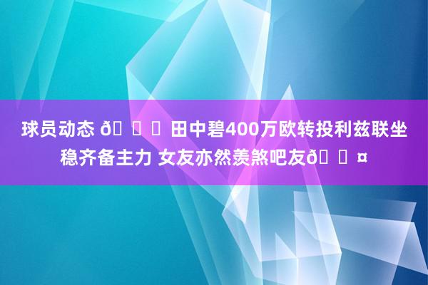 球员动态 😍田中碧400万欧转投利兹联坐稳齐备主力 女友亦然羡煞吧友😤