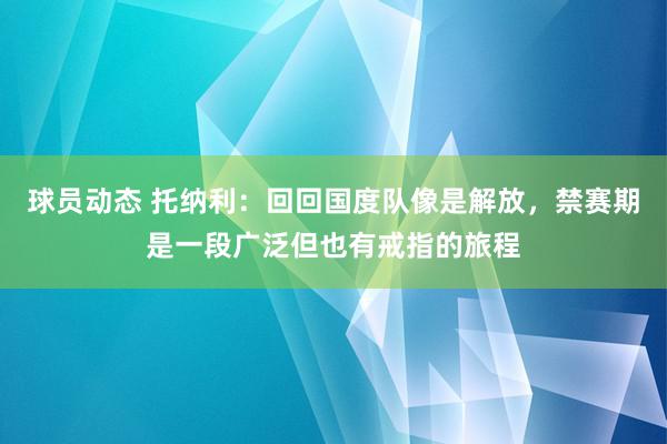 球员动态 托纳利：回回国度队像是解放，禁赛期是一段广泛但也有戒指的旅程