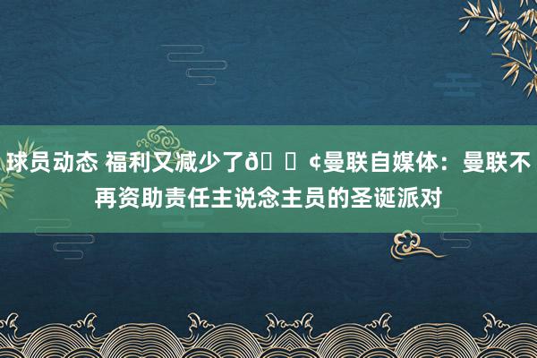 球员动态 福利又减少了😢曼联自媒体：曼联不再资助责任主说念主员的圣诞派对