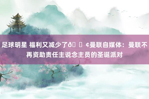 足球明星 福利又减少了😢曼联自媒体：曼联不再资助责任主说念主员的圣诞派对