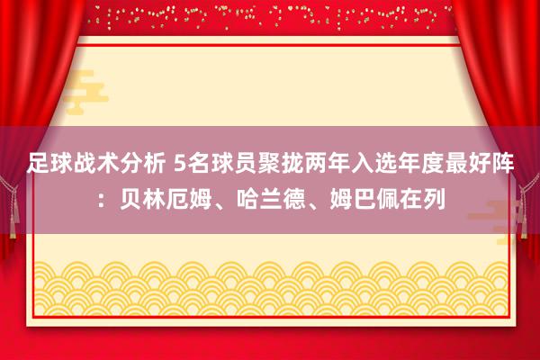 足球战术分析 5名球员聚拢两年入选年度最好阵：贝林厄姆、哈兰德、姆巴佩在列