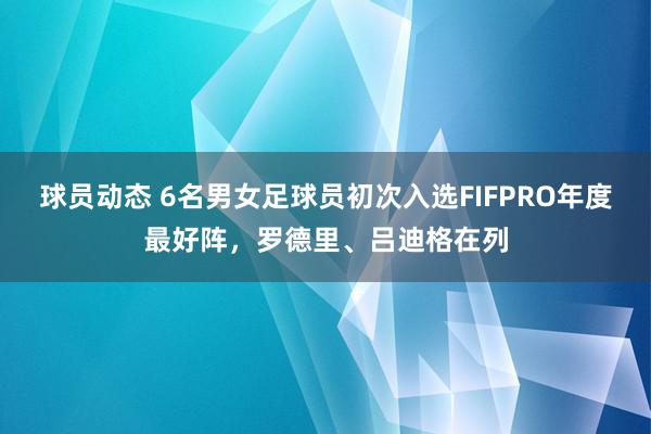 球员动态 6名男女足球员初次入选FIFPRO年度最好阵，罗德里、吕迪格在列