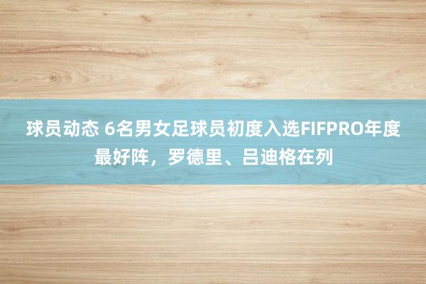 球员动态 6名男女足球员初度入选FIFPRO年度最好阵，罗德里、吕迪格在列