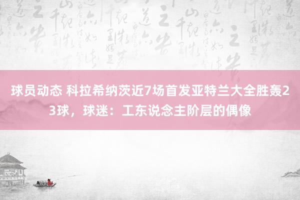 球员动态 科拉希纳茨近7场首发亚特兰大全胜轰23球，球迷：工东说念主阶层的偶像