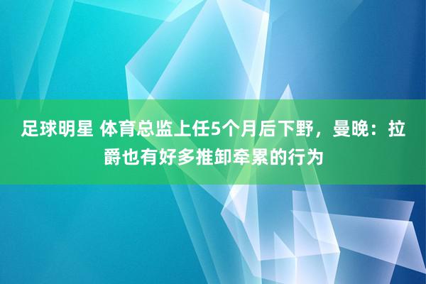 足球明星 体育总监上任5个月后下野，曼晚：拉爵也有好多推卸牵累的行为