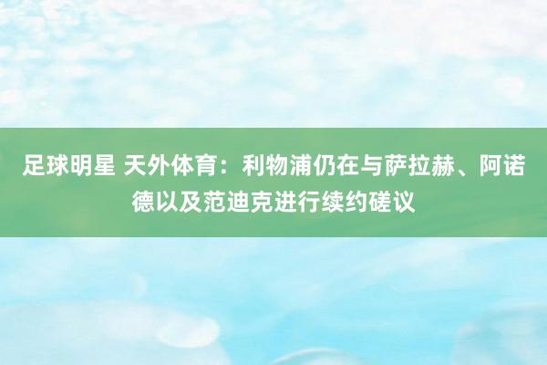 足球明星 天外体育：利物浦仍在与萨拉赫、阿诺德以及范迪克进行续约磋议