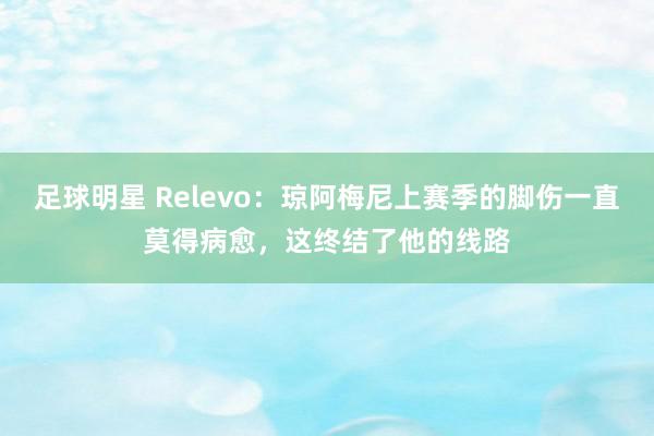 足球明星 Relevo：琼阿梅尼上赛季的脚伤一直莫得病愈，这终结了他的线路