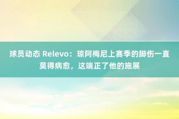 球员动态 Relevo：琼阿梅尼上赛季的脚伤一直莫得病愈，这端正了他的施展