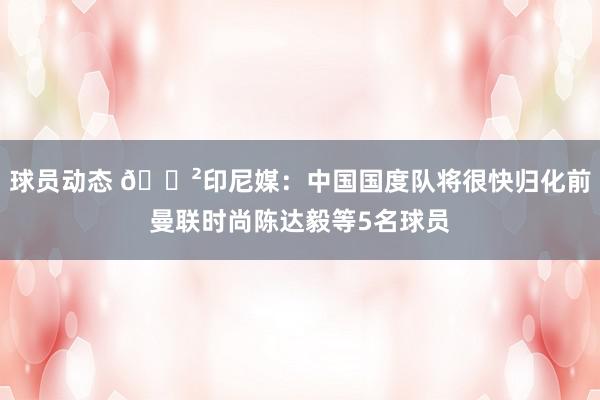 球员动态 😲印尼媒：中国国度队将很快归化前曼联时尚陈达毅等5名球员