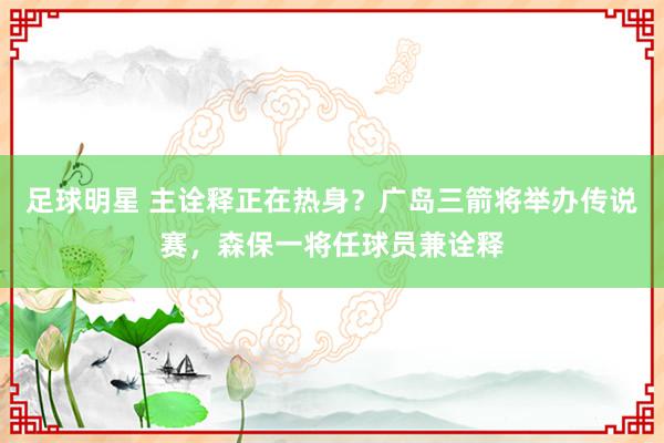 足球明星 主诠释正在热身？广岛三箭将举办传说赛，森保一将任球员兼诠释