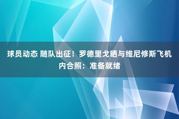 球员动态 随队出征！罗德里戈晒与维尼修斯飞机内合照：准备就绪