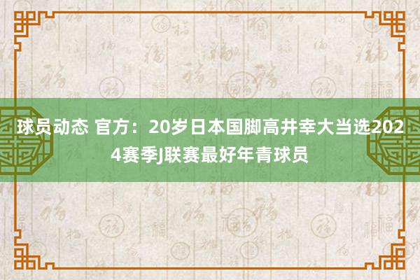 球员动态 官方：20岁日本国脚高井幸大当选2024赛季J联赛最好年青球员