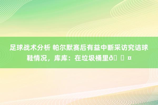 足球战术分析 帕尔默赛后有益中断采访究诘球鞋情况，库库：在垃圾桶里😤