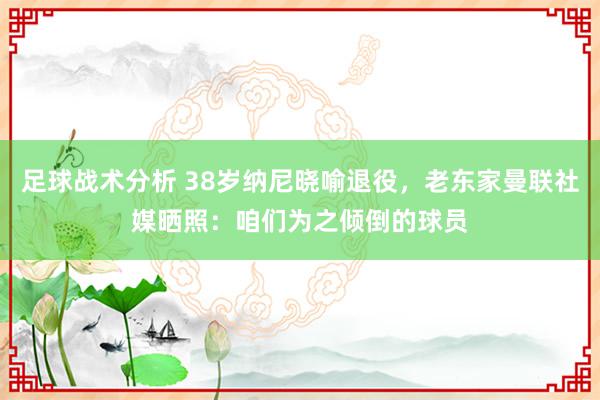 足球战术分析 38岁纳尼晓喻退役，老东家曼联社媒晒照：咱们为之倾倒的球员