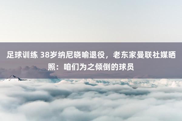 足球训练 38岁纳尼晓喻退役，老东家曼联社媒晒照：咱们为之倾倒的球员