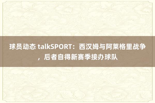 球员动态 talkSPORT：西汉姆与阿莱格里战争，后者自得新赛季接办球队