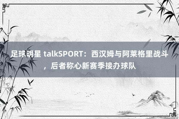 足球明星 talkSPORT：西汉姆与阿莱格里战斗，后者称心新赛季接办球队