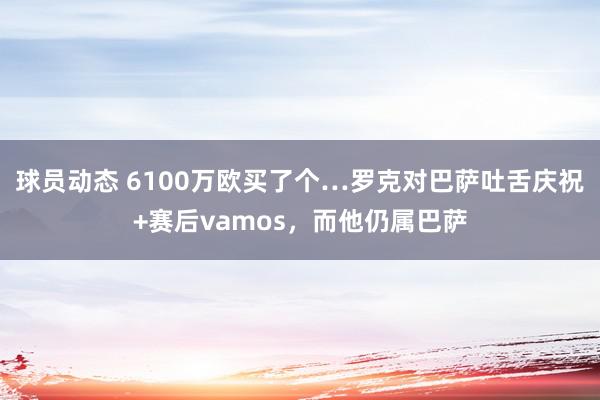 球员动态 6100万欧买了个…罗克对巴萨吐舌庆祝+赛后vamos，而他仍属巴萨