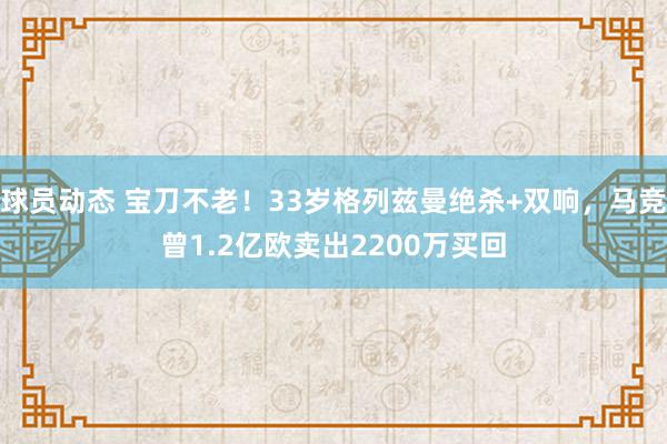 球员动态 宝刀不老！33岁格列兹曼绝杀+双响，马竞曾1.2亿欧卖出2200万买回